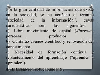 Por la gran cantidad de información que existe
en la sociedad, se ha acuñado el término
“sociedad      de  la   información”,     cuyas
características   son    las    siguientes:
a) Libre movimiento de capital (dinero-e),
personas,              productos.
b) Continúo avance científico y renovación del
conocimiento.
c) Necesidad de formación continua y
replanteamiento del aprendizaje (“aprender a
aprender”).
d) Información sobreabundante.
 