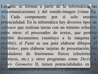Las ntic se forman a partir de la informática, las
telecomunicaciones y del sonido-imagen (véase fig.
1). Cada componente por sí solo muestra
potencialidad. En la informática hay diversos tipos de
software que realizan tareas con un mínimo esfuerzo,
entre otros: el procesador de textos, que permite
escribir documentos (sustituye a la máquina de
escribir); el Paint se usa para elaborar dibujos; el
Publisher, para elaborar tarjetas de presentación; los
simuladores de fenómenos físicos (electrónicos,
eléctricos, etc.) y otros programas como Derive y
Cabri- Géometre II, tienen potencialidades en los
procesos educativos de enseñanza y aprendizaje.
 