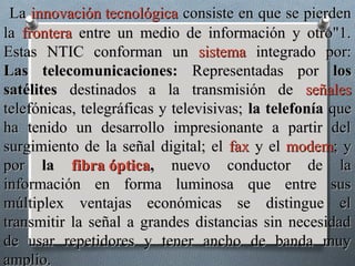 La innovación tecnológica consiste en que se pierden
la frontera entre un medio de información y otro"1.
Estas NTIC conforman un sistema integrado por:
Las telecomunicaciones: Representadas por los
satélites destinados a la transmisión de señales
telefónicas, telegráficas y televisivas; la telefonía que
ha tenido un desarrollo impresionante a partir del
surgimiento de la señal digital; el fax y el modem; y
por la fibra óptica, nuevo conductor de la
información en forma luminosa que entre sus
múltiplex ventajas económicas se distingue el
transmitir la señal a grandes distancias sin necesidad
de usar repetidores y tener ancho de banda muy
amplio.
 