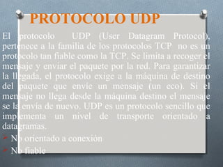 PROTOCOLO UDP
El protocolo       UDP (User Datagram Protocol),
pertenece a la familia de los protocolos TCP no es un
protocolo tan fiable como la TCP. Se limita a recoger el
mensaje y enviar el paquete por la red. Para garantizar
la llegada, el protocolo exige a la máquina de destino
del paquete que envíe un mensaje (un eco). Si el
mensaje no llega desde la máquina destino el mensaje
se la envía de nuevo. UDP es un protocolo sencillo que
implementa un nivel de transporte orientado a
datagramas.
 No orientado a conexión
 No fiable
 