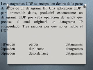 Los datagramas UDP se encapsulan dentro de la parte
de datos de un datagrama IP. Una aplicación UDP
para transmitir datos, producirá exactamente un
datagrama UDP por cada operación de salida que
precise, el cual originará un datagrama IP
encapsulado. Tres razones por que no es fiable el
UDP


1)Pueden         perder                 datagramas
2)pueden         duplicarse             datagramas
3)pueden         desordenarse           datagramas
 