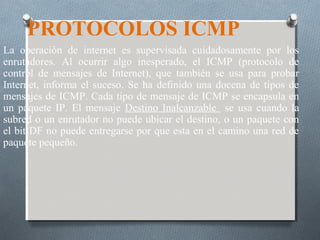 PROTOCOLOS ICMP
La operación de internet es supervisada cuidadosamente por los
enrutadores. Al ocurrir algo inesperado, el ICMP (protocolo de
control de mensajes de Internet), que también se usa para probar
Internet, informa el suceso. Se ha definido una docena de tipos de
mensajes de ICMP. Cada tipo de mensaje de ICMP se encapsula en
un paquete IP. El mensaje Destino Inalcanzable se usa cuando la
subred o un enrutador no puede ubicar el destino, o un paquete con
el bit DF no puede entregarse por que esta en el camino una red de
paquete pequeño.
 
