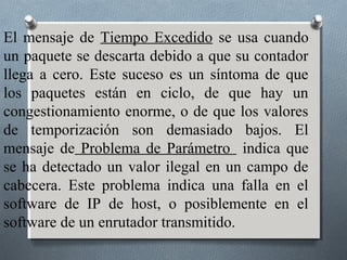 El mensaje de Tiempo Excedido se usa cuando
un paquete se descarta debido a que su contador
llega a cero. Este suceso es un síntoma de que
los paquetes están en ciclo, de que hay un
congestionamiento enorme, o de que los valores
de temporización son demasiado bajos. El
mensaje de Problema de Parámetro indica que
se ha detectado un valor ilegal en un campo de
cabecera. Este problema indica una falla en el
software de IP de host, o posiblemente en el
software de un enrutador transmitido.
 