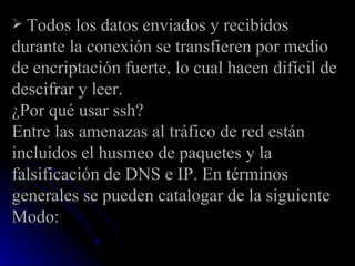 Todos los datos enviados y recibidos durante la conexión se transfieren por medio de encriptación fuerte, lo cual hacen difícil de descifrar y leer. ¿Por qué usar ssh? Entre las amenazas al tráfico de red están incluidos el husmeo de paquetes y la falsificación de DNS e IP. En términos generales se pueden catalogar de la siguiente Modo: 
