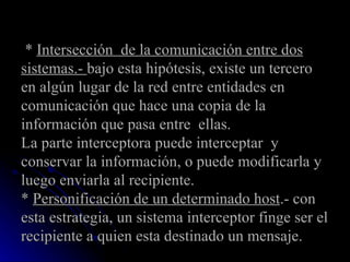   *  Intersección  de la comunicación entre dos sistemas.-  bajo esta hipótesis, existe un tercero en algún lugar de la red entre entidades en comunicación que hace una copia de la información que pasa entre  ellas.  La parte interceptora puede interceptar  y conservar la información, o puede modificarla y luego enviarla al recipiente. *  Personificación de un determinado host .- con esta estrategia, un sistema interceptor finge ser el recipiente a quien esta destinado un mensaje.  