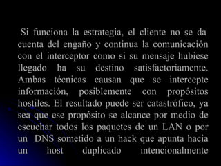   Si funciona la estrategia, el cliente no se da cuenta del engaño y continua la comunicación con el interceptor como si su mensaje hubiese llegado ha su destino satisfactoriamente. Ambas técnicas causan que se intercepte información, posiblemente con propósitos hostiles. El resultado puede ser catastrófico, ya sea que ese propósito se alcance por medio de escuchar todos los paquetes de un LAN o por un  DNS sometido a un hack que apunta hacia un host duplicado intencionalmente 