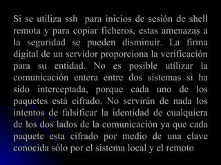 Si se utiliza ssh  para inicios de sesión de shell remota y para copiar ficheros, estas amenazas a la seguridad se pueden disminuir. La firma digital de un servidor proporciona la verificación para su entidad. No es posible utilizar la comunicación entera entre dos sistemas si ha sido interceptada, porque cada uno de los paquetes está cifrado. No servirán de nada los intentos de falsificar la identidad de cualquiera de los dos lados de la comunicación ya que cada paquete esta cifrado por medio de una clave conocida sólo por el sistema local y el remoto 