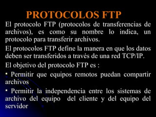 PROTOCOLOS FTP El protocolo FTP (protocolos de transferencias de archivos), es como su nombre lo indica, un protocolo para transferir archivos. El protocolos FTP define la manera en que los datos deben ser transferidos a través de una red TCP/IP.  El objetivo del protocolo FTP es : Permitir que equipos remotos puedan compartir archivos Permitir la independencia entre los sistemas de archivo del equipo  del cliente y del equipo del servidor 