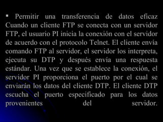 Permitir una transferencia de datos eficaz Cuando un cliente FTP se conecta con un servidor FTP, el usuario PI inicia la conexión con el servidor de acuerdo con el protocolo Telnet. El cliente envía comando FTP al servidor, el servidor los interpreta, ejecuta su DTP y después envía una respuesta estándar. Una vez que se establece la conexión, el servidor PI proporciona el puerto por el cual se enviarán los datos del cliente DTP. El cliente DTP escucha el puerto especificado para los datos provenientes del servidor. 