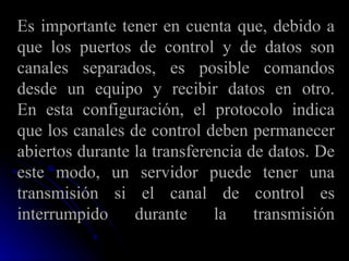 Es importante tener en cuenta que, debido a que los puertos de control y de datos son canales separados, es posible comandos desde un equipo y recibir datos en otro. En esta configuración, el protocolo indica que los canales de control deben permanecer abiertos durante la transferencia de datos. De este modo, un servidor puede tener una transmisión si el canal de control es interrumpido durante la transmisión 