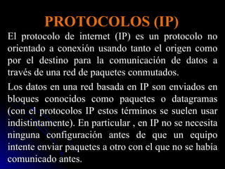 PROTOCOLOS (IP) El protocolo de internet (IP) es un protocolo no orientado a conexión usando tanto el origen como por el destino para la comunicación de datos a través de una red de paquetes conmutados.  Los datos en una red basada en IP son enviados en bloques conocidos como paquetes o datagramas (con el protocolos IP estos términos se suelen usar indistintamente). En particular , en IP no se necesita ninguna configuración antes de que un equipo intente enviar paquetes a otro con el que no se había comunicado antes. 