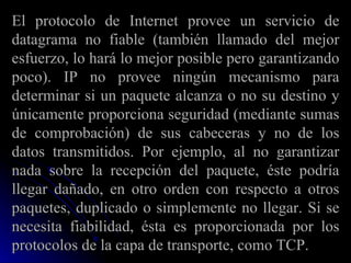 El protocolo de Internet provee un servicio de datagrama no fiable (también llamado del mejor esfuerzo, lo hará lo mejor posible pero garantizando poco). IP no provee ningún mecanismo para determinar si un paquete alcanza o no su destino y únicamente proporciona seguridad (mediante sumas de comprobación) de sus cabeceras y no de los datos transmitidos. Por ejemplo, al no garantizar nada sobre la recepción del paquete, éste podría llegar dañado, en otro orden con respecto a otros paquetes, duplicado o simplemente no llegar. Si se necesita fiabilidad, ésta es proporcionada por los protocolos de la capa de transporte, como TCP. 
