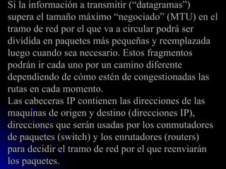 Si la información a transmitir (“datagramas”)  supera el tamaño máximo “negociado” (MTU) en el tramo de red por el que va a circular podrá ser dividida en paquetes más pequeñas y reemplazada luego cuando sea necesario. Estos fragmentos podrán ir cada uno por un camino diferente dependiendo de cómo estén de congestionadas las rutas en cada momento. Las cabeceras IP contienen las direcciones de las maquinas de origen y destino (direcciones IP), direcciones que serán usadas por los conmutadores de paquetes (switch) y los enrutadores (routers) para decidir el tramo de red por el que reenviarán los paquetes. 