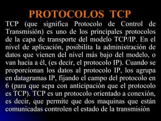 PROTOCOLOS  TCP TCP (que significa Protocolo de Control de Transmisión) es uno de los principales protocolos de la capa de transporte del modelo TCP/IP. En el nivel de aplicación, posibilita la administración de datos que vienen del nivel más bajo del modelo, o van hacia a él, (es decir, el protocolo IP). Cuando se proporcionan los datos al protocolo IP, los agrupa en datagramas IP, fijando el campo del protocolo en 6 (para que sepa con anticipación que el protocolo es TCP). TCP es un protocolo orientado a conexión, es decir, que permite que dos maquinas que están comunicadas controlen el estado de la transmisión  