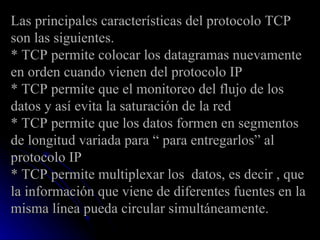 Las principales características del protocolo TCP son las siguientes. * TCP permite colocar los datagramas nuevamente en orden cuando vienen del protocolo IP * TCP permite que el monitoreo del flujo de los datos y así evita la saturación de la red * TCP permite que los datos formen en segmentos de longitud variada para “ para entregarlos” al protocolo IP * TCP permite multiplexar los  datos, es decir , que la información que viene de diferentes fuentes en la misma línea pueda circular simultáneamente. 