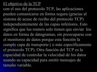 El objetivo de la TCP con el uso del protocolo TCP, las aplicaciones pueden comunicarse en forma segura (gracias al sistema de acuse de recibo del protocolo TCP) independientemente de las capas inferiores. Esto significa que los routers solo tienen que enviar  los datos en forma de datagramas, sin preocuparse con el monitoreo de datos porque esta función la cumple capa de transporte ( o más específicamente el protocolo TCP). Otra función del TCP es la capacidad de controlar la velocidad de los datos usando su capacidad para emitir mensajes de tamaño variable. 