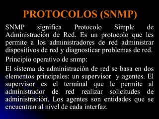 PROTOCOLOS (SNMP) SNMP significa Protocolo Simple de Administración de Red. Es un protocolo que les permite a los administradores de red administrar dispositivos de red y diagnosticar problemas de red. Principio operativo de snmp: El sistema de administración de red se basa en dos elementos principales: un supervisor  y agentes. El supervisor es el terminal que le permite al administrador de red realizar solicitudes de administración. Los agentes son entidades que se encuentran al nivel de cada interfaz. 