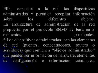 Ellos conectan a la red los dispositivos administrados y permiten recopilar información sobre los diferentes objetos. La arquitectura de administración de la red propuesta por el protocolo SNMP se basa en 3 elementos principales. * Los dispositivos administrados- son los elementos de red (puentes, concentradores, routers o servidores) que contienen “objetos administrados” que pueden ser información de hardware, elementos de configuración o información estadística. 