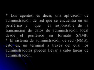 * Los agentes, es decir, una aplicación de administración de red que se encuentra en un periférico y  que  es responsable de la transmisión de datos de administración local desde el periférico en formato SNMP. * El sistema de administración de red (NMS), esto es, un terminal a través del cual los administradores pueden llevar a cabo tareas de administración. 