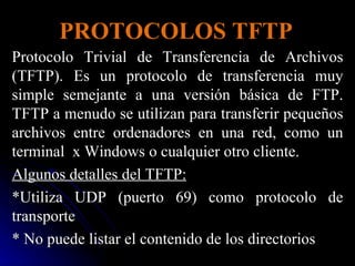 PROTOCOLOS TFTP Protocolo Trivial de Transferencia de Archivos (TFTP). Es un protocolo de transferencia muy simple semejante a una versión básica de FTP. TFTP a menudo se utilizan para transferir pequeños archivos entre ordenadores en una red, como un terminal  x Windows o cualquier otro cliente. Algunos detalles del TFTP: *Utiliza UDP (puerto 69) como protocolo de transporte * No puede listar el contenido de los directorios 