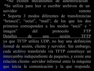 *No existen mecanismos de autentificación   *Se utiliza para leer o escribir archivos de un servidor remoto * Soporta 3 modos diferentes de transferencias “betascii”, “octet”, “mail”, de los que los dos primeros corresponden a los modos “ascii” e “ imagen” del protocolo FTP Detalles de una sesión TFTP ya que TFTP utiliza UDP, no hay una definición formal de sesión, cliente y servidor. Sin embargo, cada archivo transferido vía TFTP constituye un intercambio independiente de paquetes, y existe una relación cliente- servidor informal entre la máquina que inicia la comunicación y la que responde. 