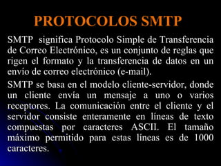 PROTOCOLOS SMTP SMTP  significa Protocolo Simple de Transferencia de Correo Electrónico, es un conjunto de reglas que rigen el formato y la transferencia de datos en un envío de correo electrónico (e-mail).  SMTP se basa en el modelo cliente-servidor, donde un cliente envía un mensaje a uno o varios receptores. La comunicación entre el cliente y el servidor consiste enteramente en líneas de texto compuestas por caracteres ASCII. El tamaño máximo permitido para estas líneas es de 1000 caracteres. 