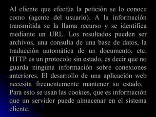 Al cliente que efectúa la petición se lo conoce como (agente del usuario). A la información transmitida se la llama recurso y se identifica mediante un URL. Los resultados pueden ser archivos, una consulta de una base de datos, la traducción automática de un documento, etc. HTTP es un protocolo sin estado, es decir que no guarda ninguna información sobre conexiones anteriores. El desarrollo de una aplicación web necesita frecuentemente mantener su estado.  Para esto se usan las cookies, que es información que un servidor puede almacenar en el sistema cliente.  