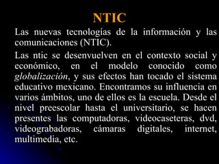 NTIC Las nuevas tecnologías de la información y las comunicaciones (NTIC). Las ntic se desenvuelven en el contexto social y económico, en el modelo conocido como  globalización , y sus efectos han tocado el sistema educativo mexicano. Encontramos su influencia en varios ámbitos, uno de ellos es la escuela. Desde el nivel preescolar hasta el universitario, se hacen presentes las computadoras, videocaseteras, dvd, videograbadoras, cámaras digitales, internet, multimedia, etc.  
