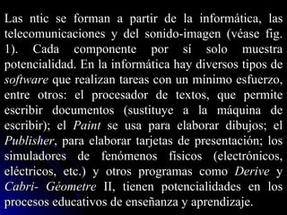 Las ntic se forman a partir de la informática, las telecomunicaciones y del sonido-imagen (véase fig. 1). Cada componente por sí solo muestra potencialidad. En la informática hay diversos tipos de  software  que realizan tareas con un mínimo esfuerzo, entre otros: el procesador de textos, que permite escribir documentos (sustituye a la máquina de escribir); el  Paint  se usa para elaborar dibujos; el  Publisher , para elaborar tarjetas de presentación; los simuladores de fenómenos físicos (electrónicos, eléctricos, etc.) y otros programas como  Derive  y  Cabri-   Géometre  II, tienen potencialidades en los procesos educativos de enseñanza y aprendizaje. 