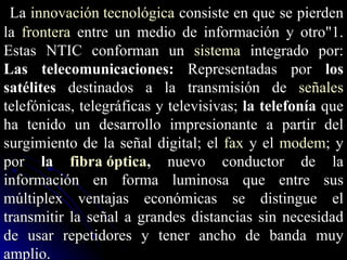La  innovación tecnológica  consiste en que se pierden la  frontera  entre un medio de información y otro"1. Estas NTIC conforman un  sistema  integrado por: Las telecomunicaciones:  Representadas por  los satélites  destinados a la transmisión de  señales  telefónicas, telegráficas y televisivas;  la telefonía  que ha tenido un desarrollo impresionante a partir del surgimiento de la señal digital; el  fax  y el  modem ; y por  la  fibra óptica ,  nuevo conductor de la información en forma luminosa que entre sus múltiplex ventajas económicas se distingue el transmitir la señal a grandes distancias sin necesidad de usar repetidores y tener ancho de banda muy amplio. 