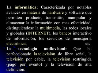 La  informática :  Caracterizada por notables avances en  materia  de  hardware  y software que permiten producir, transmitir, manipular y almacenar la información con mas efectividad, distinguiéndose la  multimedia , las redes locales y globales ( INTERNET ), los  bancos  interactivo de información, los servicios de mensajería  electrónica , etc. La tecnología audiovisual:  Que ha perfeccionado  la televisión  de libre señal, la  televisión  por cable, la  televisión  restringida (pago por evento) y la televisión de alta definición. 