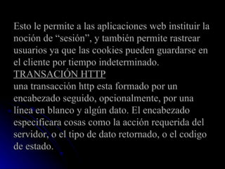 Esto le permite a las aplicaciones web instituir la noción de “sesión”, y también permite rastrear usuarios ya que las cookies pueden guardarse en el cliente por tiempo indeterminado. TRANSACIÓN HTTP una transacción http esta formado por un encabezado seguido, opcionalmente, por una línea en blanco y algún dato. El encabezado especificara cosas como la acción requerida del servidor, o el tipo de dato retornado, o el codigo de estado. 