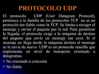 PROTOCOLO UDP El protocolo  UDP (User Datagram Protocol), pertenece a la familia de los protocolos TCP  no es un protocolo tan fiable como la TCP. Se limita a recoger el mensaje y enviar el paquete por la red. Para garantizar la llegada, el protocolo exige a la máquina de destino del paquete que envíe un mensaje (un eco). Si el mensaje no llega desde la máquina destino el mensaje se la envía de nuevo. UDP es un protocolo sencillo que implementa un nivel de transporte orientado a datagramas. No orientado a conexión No fiable 