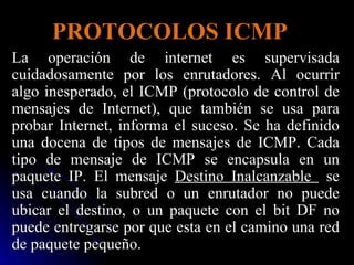 PROTOCOLOS ICMP La operación de internet es supervisada cuidadosamente por los enrutadores. Al ocurrir algo inesperado, el ICMP (protocolo de control de mensajes de Internet), que también se usa para probar Internet, informa el suceso. Se ha definido una docena de tipos de mensajes de ICMP. Cada tipo de mensaje de ICMP se encapsula en un paquete IP. El mensaje  Destino Inalcanzable  se usa cuando la subred o un enrutador no puede ubicar el destino, o un paquete con el bit DF no puede entregarse por que esta en el camino una red de paquete pequeño. 