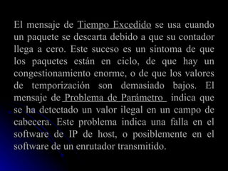 El mensaje de  Tiempo Excedido  se usa cuando un paquete se descarta debido a que su contador llega a cero. Este suceso es un síntoma de que los paquetes están en ciclo, de que hay un congestionamiento enorme, o de que los valores de temporización son demasiado bajos. El mensaje de  Problema de Parámetro  indica que se ha detectado un valor ilegal en un campo de cabecera. Este problema indica una falla en el software de IP de host, o posiblemente en el software de un enrutador transmitido. 