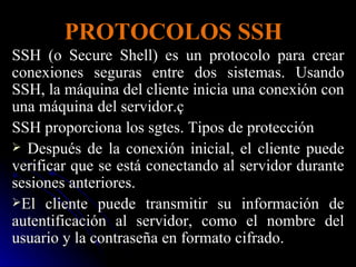 PROTOCOLOS SSH SSH (o Secure Shell) es un protocolo para crear conexiones seguras entre dos sistemas. Usando SSH, la máquina del cliente inicia una conexión con una máquina del servidor.ç SSH proporciona los sgtes. Tipos de protección Después de la conexión inicial, el cliente puede verificar que se está conectando al servidor durante sesiones anteriores. El cliente puede transmitir su información de autentificación al servidor, como el nombre del usuario y la contraseña en formato cifrado. 
