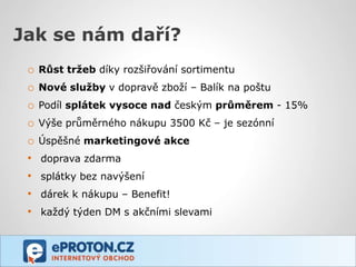 Jak se nám daří?
 o   Růst tržeb díky rozšiřování sortimentu
 o   Nové služby v dopravě zboží – Balík na poštu
 o   Podíl splátek vysoce nad českým průměrem - 15%
 o   Výše průměrného nákupu 3500 Kč – je sezónní
 o   Úspěšné marketingové akce
 •   doprava zdarma
 •   splátky bez navýšení
 •   dárek k nákupu – Benefit!
 •   každý týden DM s akčními slevami
 