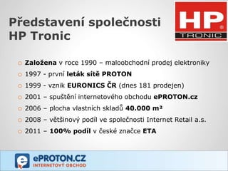 Představení společnosti
HP Tronic

 o   Založena v roce 1990 – maloobchodní prodej elektroniky
 o   1997 - první leták sítě PROTON
 o   1999 - vznik EURONICS ČR (dnes 181 prodejen)
 o   2001 – spuštění internetového obchodu ePROTON.cz
 o   2006 – plocha vlastních skladů 40.000 m²
 o   2008 – většinový podíl ve společnosti Internet Retail a.s.
 o   2011 – 100% podíl v české značce ETA
 