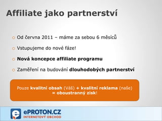 Affiliate jako partnerství

 o Od června 2011 – máme za sebou 6 měsíců

 o Vstupujeme do nové fáze!

 o Nová koncepce affiliate programu

 o Zaměření na budování dlouhodobých partnerství


   Pouze kvalitní obsah (Váš) + kvalitní reklama (naše)
                   = oboustranný zisk!
 