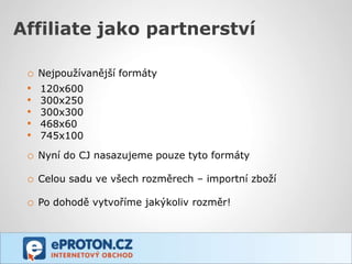 Affiliate jako partnerství

 o   Nejpoužívanější formáty
 •   120x600
 •   300x250
 •   300x300
 •   468x60
 •   745x100

 o Nyní do CJ nasazujeme pouze tyto formáty

 o Celou sadu ve všech rozměrech – importní zboží

 o Po dohodě vytvoříme jakýkoliv rozměr!
 