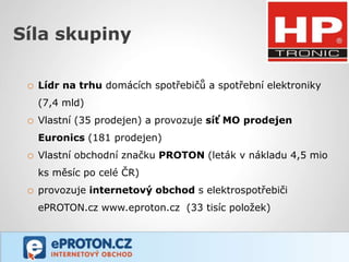 Síla skupiny

 o Lídr na trhu domácích spotřebičů a spotřební elektroniky
   (7,4 mld)
 o Vlastní (35 prodejen) a provozuje síť MO prodejen
   Euronics (181 prodejen)
 o Vlastní obchodní značku PROTON (leták v nákladu 4,5 mio
   ks měsíc po celé ČR)
 o provozuje internetový obchod s elektrospotřebiči
   ePROTON.cz www.eproton.cz (33 tisíc položek)
 
