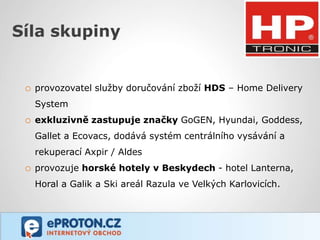 Síla skupiny


 o provozovatel služby doručování zboží HDS – Home Delivery
   System
 o exkluzivně zastupuje značky GoGEN, Hyundai, Goddess,
   Gallet a Ecovacs, dodává systém centrálního vysávání a
   rekuperací Axpir / Aldes
 o provozuje horské hotely v Beskydech - hotel Lanterna,
   Horal a Galik a Ski areál Razula ve Velkých Karlovicích.
 