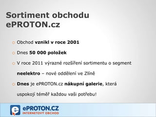 Sortiment obchodu
ePROTON.cz

 o Obchod vznikl v roce 2001

 o Dnes 50 000 položek

 o V roce 2011 výrazné rozšíření sortimentu o segment
   neelektro – nové oddělení ve Zlíně

 o Dnes je ePROTON.cz nákupní galerie, která
   uspokojí téměř každou vaši potřebu!
 
