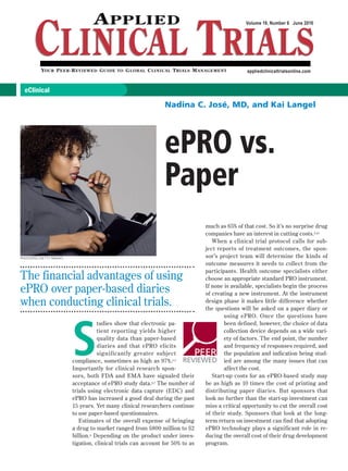 eClinical
PEER
REVIEWED
Volume 19, Number 6 June 2010
appliedclinicaltrialsonline.com
ePRO vs.
Paper
The financial advantages of using
ePRO over paper-based diaries
when conducting clinical trials.
Nadina C. José, MD, and Kai Langel
PHOTODISC/GETTY IMAGES
S
tudies show that electronic pa-
tient reporting yields higher
quality data than paper-based
diaries and that ePRO elicits
significantly greater subject
compliance, sometimes as high as 97%.1-5
Importantly for clinical research spon-
sors, both FDA and EMA have signaled their
acceptance of ePRO study data.6,7 The number of
trials using electronic data capture (EDC) and
ePRO has increased a good deal during the past
15 years. Yet many clinical researchers continue
to use paper-based questionnaires.
Estimates of the overall expense of bringing
a drug to market ranged from $800 million to $2
billion.8 Depending on the product under inves-
tigation, clinical trials can account for 50% to as
much as 65% of that cost. So it’s no surprise drug
companies have an interest in cutting costs.9,10
When a clinical trial protocol calls for sub-
ject reports of treatment outcomes, the spon-
sor’s project team will determine the kinds of
outcome measures it needs to collect from the
participants. Health outcome specialists either
choose an appropriate standard PRO instrument.
If none is available, specialists begin the process
of creating a new instrument. At the instrument
design phase it makes little difference whether
the questions will be asked on a paper diary or
using ePRO. Once the questions have
been defined, however, the choice of data
collection device depends on a wide vari-
ety of factors. The end point, the number
and frequency of responses required, and
the population and indication being stud-
ied are among the many issues that can
affect the cost.
Start-up costs for an ePRO-based study may
be as high as 10 times the cost of printing and
distributing paper diaries. But sponsors that
look no further than the start-up investment can
miss a critical opportunity to cut the overall cost
of their study. Sponsors that look at the long-
term return on investment can find that adopting
ePRO technology plays a significant role in re-
ducing the overall cost of their drug development
program.
 
