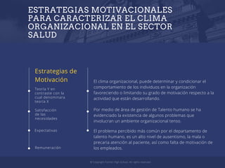 ESTRATEGIAS MOTIVACIONALES
PARA CARACTERIZAR EL CLIMA
ORGANIZACIONAL EN EL SECTOR
SALUD
Estrategias de
Motivación
Teoría Y en
contraste con la
cual denominara
teoría X
Expectativas
Satisfacción
de las
necesidades
Remuneración
El clima organizacional, puede determinar y condicionar el
comportamiento de los individuos en la organización
favoreciendo o limitando su grado de motivación respecto a la
actividad que están desarrollando.
© Copyright Fischer High School. All rights reserved.
Por medio de área de gestión de Talento humano se ha
evidenciado la existencia de algunos problemas que
involucran un ambiente organizacional tenso.
El problema percibido más común por el departamento de
talento humano, es un alto nivel de ausentismo, la mala o
precaria atención al paciente, así como falta de motivación de
los empleados.
 