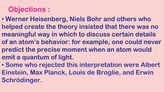 Objections :
• Werner Heisenberg, Niels Bohr and others who
helped create the theory insisted that there was no
meaningful way in which to discuss certain details
of an atom’s behavior: for example, one could never
predict the precise moment when an atom would
emit a quantum of light.
• Some who rejected this interpretation were Albert
Einstein, Max Planck, Louis de Broglie, and Erwin
Schrödinger.
 
