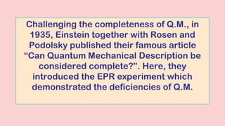 Challenging the completeness of Q.M., in
1935, Einstein together with Rosen and
Podolsky published their famous article
“Can Quantum Mechanical Description be
considered complete?”. Here, they
introduced the EPR experiment which
demonstrated the deficiencies of Q.M.
 