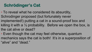 Schrödinger’s Cat
To reveal what he considered its absurdity,
Schrodinger proposed (but fortunately never
implemented!) putting a cat in a sound-proof box and
killing it with a ½ probability. Before we open the box, is
the cat alive or dead?
Even though the cat may feel otherwise, quantum
mechanics says the cat is both! It’s in a superposition of
“alive” and “dead.”
 