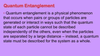 Quantum Entanglement
Quantum entanglement is a physical phenomenon
that occurs when pairs or groups of particles are
generated or interact in ways such that the quantum
state of each particle cannot be described
independently of the others, even when the particles
are separated by a large distance – instead, a quantum
state must be described for the system as a whole.
 
