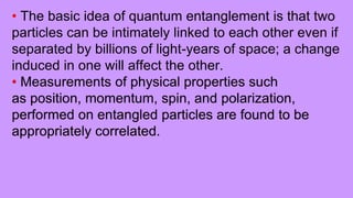 • The basic idea of quantum entanglement is that two
particles can be intimately linked to each other even if
separated by billions of light-years of space; a change
induced in one will affect the other.
• Measurements of physical properties such
as position, momentum, spin, and polarization,
performed on entangled particles are found to be
appropriately correlated.
 
